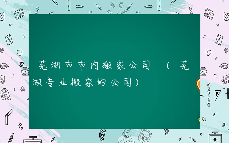 芜湖市市内搬家公司 (芜湖专业搬家的公司)